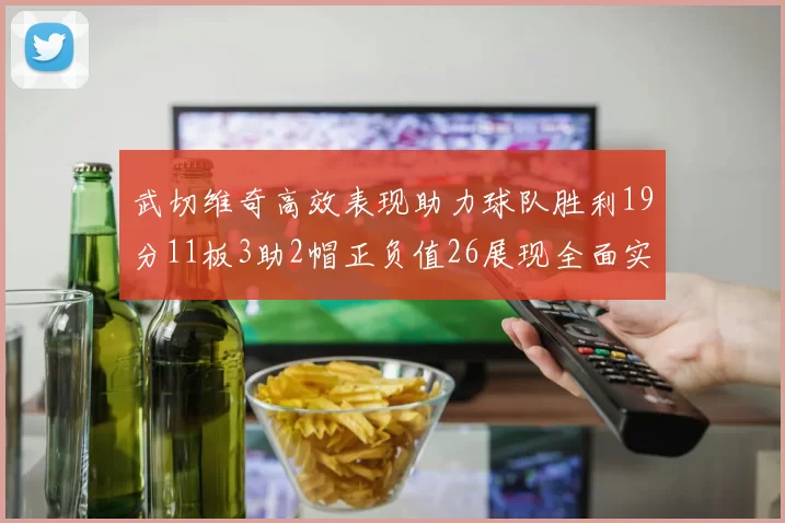 武切维奇高效表现助力球队胜利19分11板3助2帽正负值26展现全面实力
