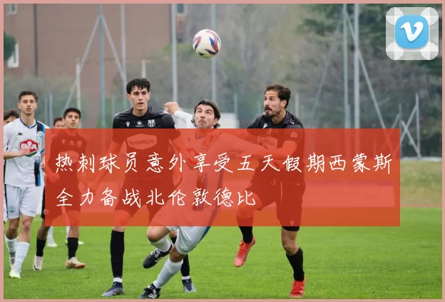 热刺球员意外享受五天假期西蒙斯全力备战北伦敦德比