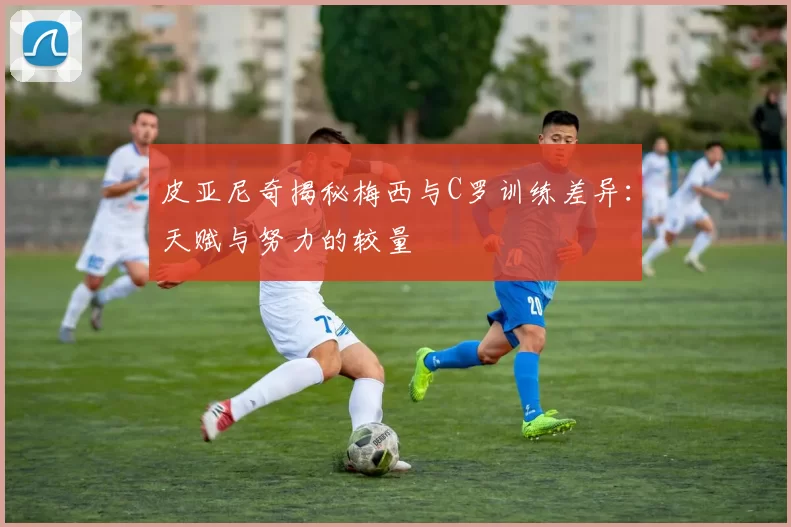 皮亚尼奇揭秘梅西与C罗训练差异：天赋与努力的较量