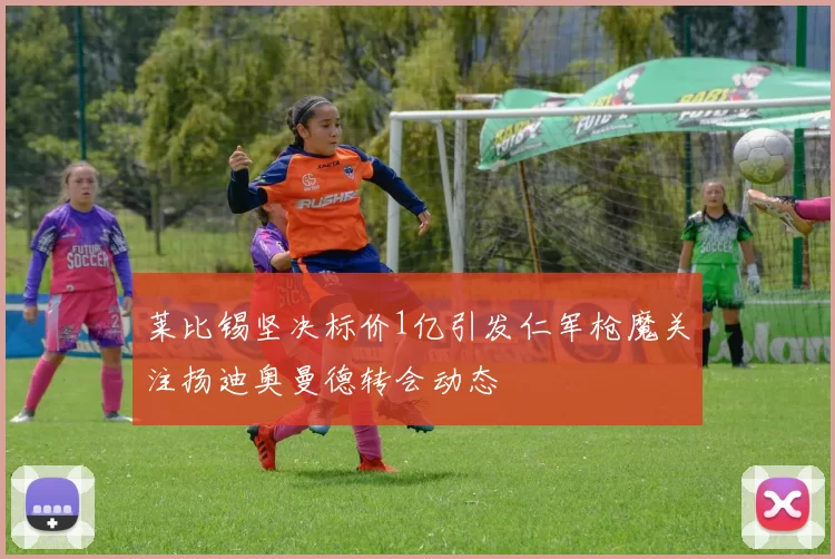 莱比锡坚决标价1亿引发仁军枪魔关注扬迪奥曼德转会动态