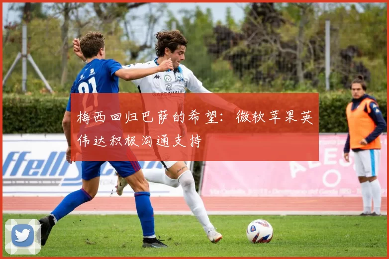 梅西回归巴萨的希望：微软苹果英伟达积极沟通支持