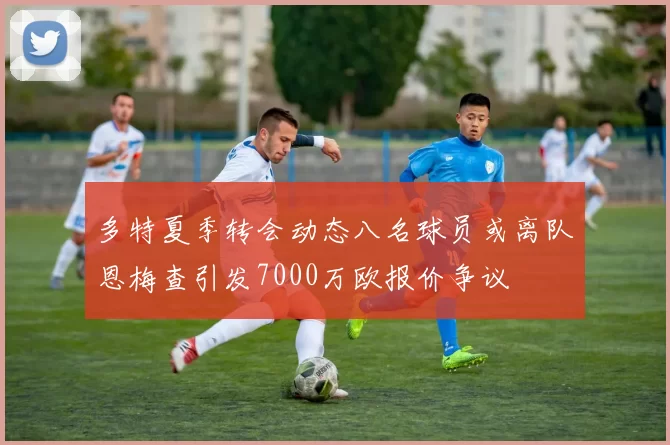 多特夏季转会动态八名球员或离队恩梅查引发7000万欧报价争议