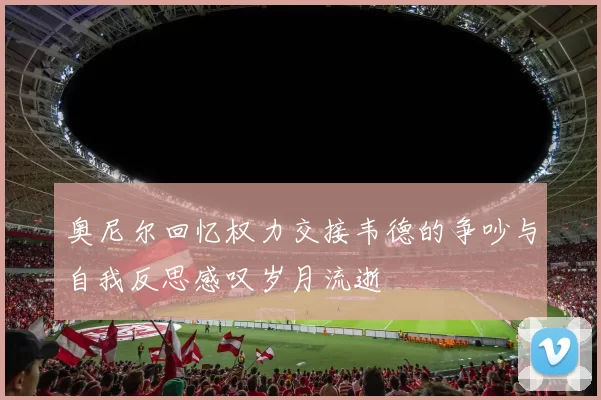 奥尼尔回忆权力交接韦德的争吵与自我反思感叹岁月流逝