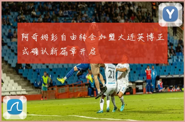 阿奇姆彭自由转会加盟大连英博正式确认新篇章开启