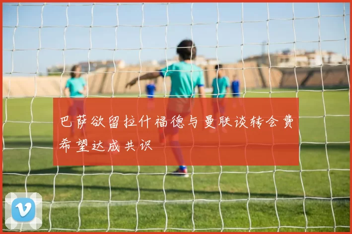 巴萨欲留拉什福德与曼联谈转会费希望达成共识