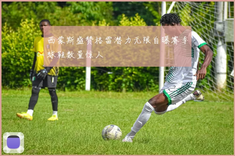 西蒙斯盛赞格雷潜力无限自曝赛季球鞋数量惊人