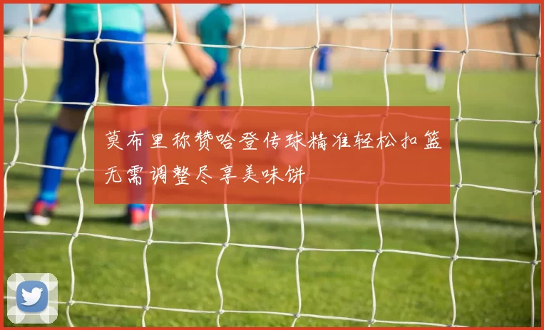 莫布里称赞哈登传球精准轻松扣篮无需调整尽享美味饼