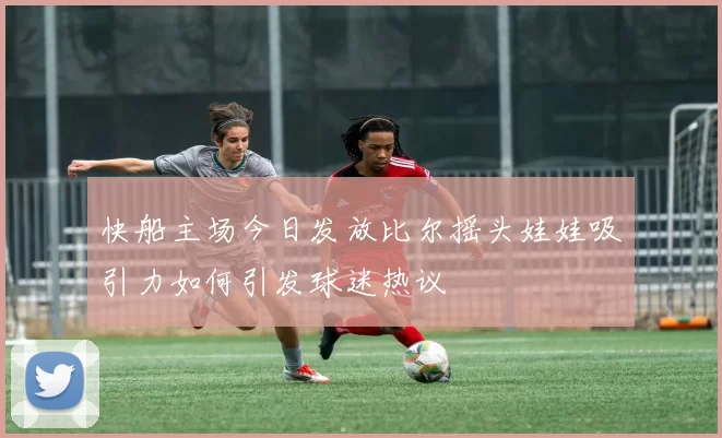 快船主场今日发放比尔摇头娃娃吸引力如何引发球迷热议