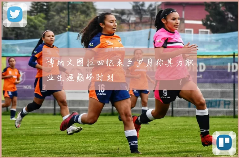 博纳文图拉回忆米兰岁月称其为职业生涯巅峰时刻