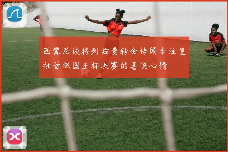 西蒙尼谈格列兹曼转会传闻专注皇社晋级国王杯决赛的喜悦心情