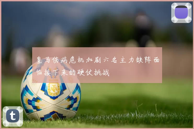 皇马伤病危机加剧六名主力缺阵面临接下来的硬仗挑战