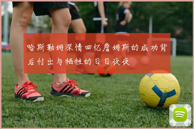哈斯勒姆深情回忆詹姆斯的成功背后付出与牺牲的日日夜夜