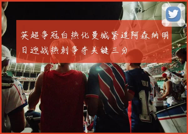 英超争冠白热化曼城紧追阿森纳明日迎战热刺争夺关键三分