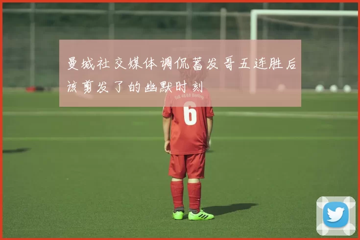 曼城社交媒体调侃蓄发哥五连胜后该剪发了的幽默时刻