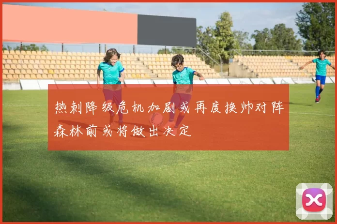 热刺降级危机加剧或再度换帅对阵森林前或将做出决定
