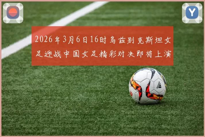 2026年3月6日16时乌兹别克斯坦女足迎战中国女足精彩对决即将上演