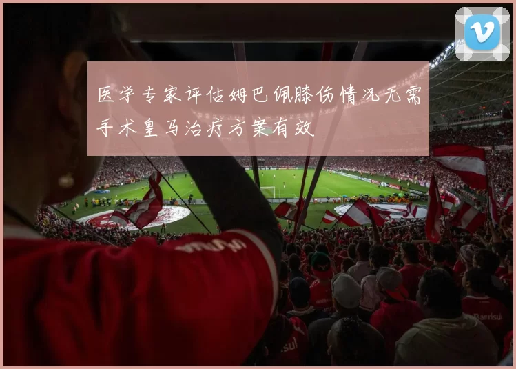 医学专家评估姆巴佩膝伤情况无需手术皇马治疗方案有效