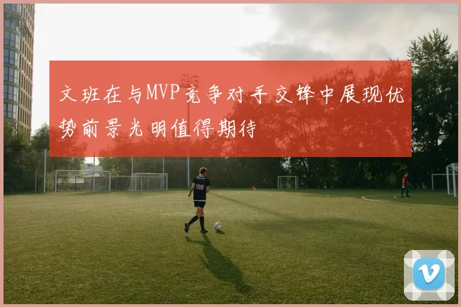 文班在与MVP竞争对手交锋中展现优势前景光明值得期待