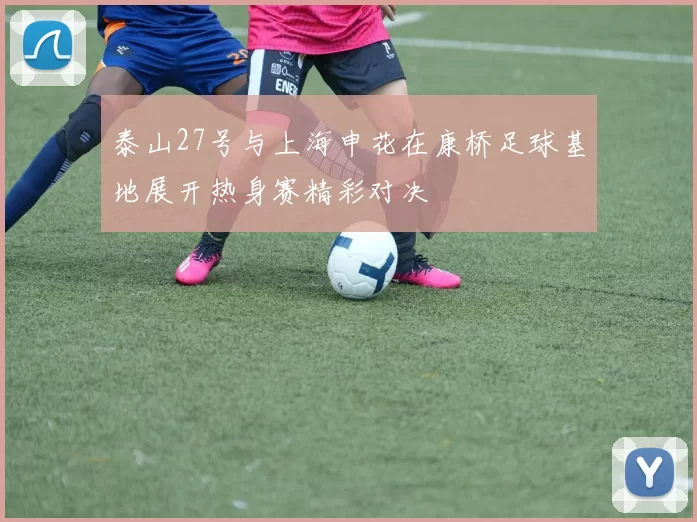 泰山27号与上海申花在康桥足球基地展开热身赛精彩对决