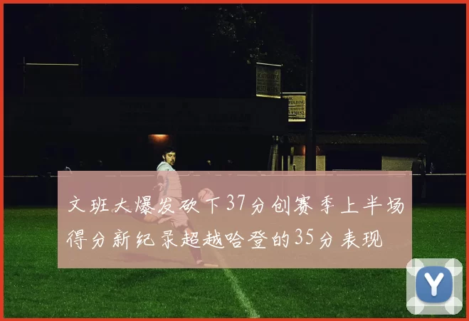 文班大爆发砍下37分创赛季上半场得分新纪录超越哈登的35分表现