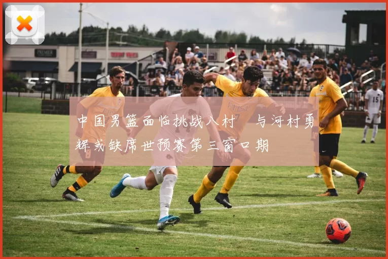 中国男篮面临挑战八村塁与河村勇辉或缺席世预赛第三窗口期